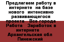Предлагаем работу в интернете, на базе нового, интенсивно-развивающегося проекта - Все города Работа » Заработок в интернете   . Архангельская обл.,Пинежский 